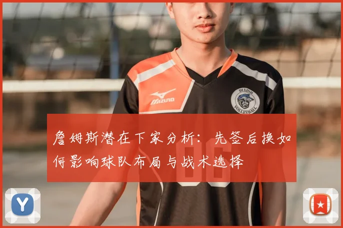 詹姆斯潜在下家分析：先签后换如何影响球队布局与战术选择