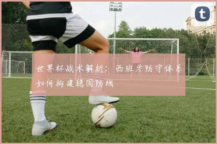 世界杯战术解析：西班牙防守体系如何构建稳固防线