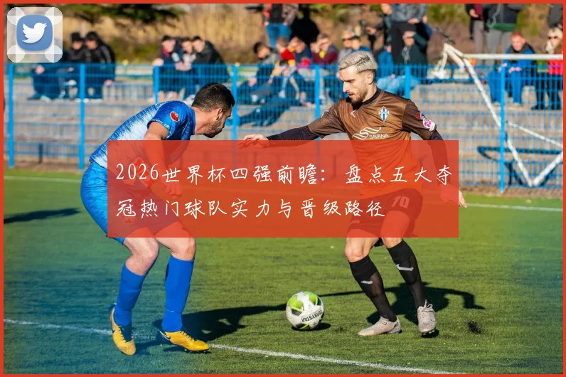 2026世界杯四强前瞻：盘点五大夺冠热门球队实力与晋级路径