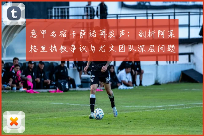 意甲名宿卡萨诺再发声:剖析阿莱格里执教争议与尤文团队深层问题