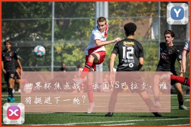 世界杯焦点战：法国VS巴拉圭，谁将挺进下一轮？