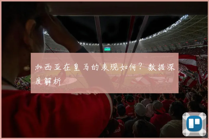 加西亚在皇马的表现如何？数据深度解析