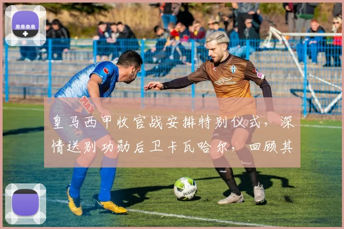 皇马西甲收官战安排特别仪式，深情送别功勋后卫卡瓦哈尔，回顾其传奇生涯