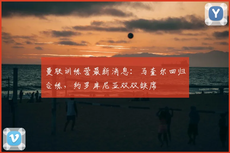 曼联训练营最新消息:马奎尔回归合练,约罗库尼亚双双缺席