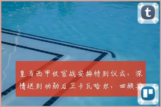 皇马西甲收官战安排特别仪式,深情送别功勋后卫卡瓦哈尔,回顾其传奇生涯