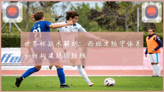 世界杯战术解析：西班牙防守体系如何构建稳固防线