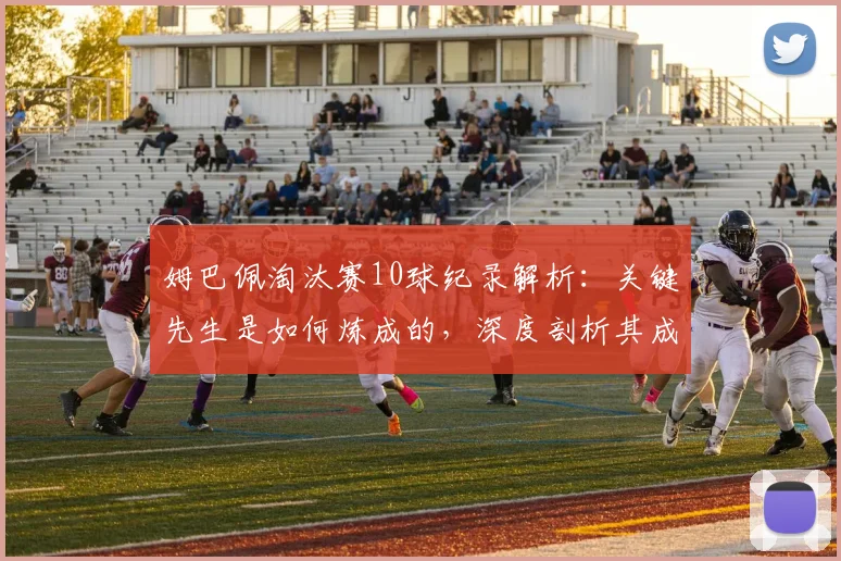 姆巴佩淘汰赛10球纪录解析：关键先生是如何炼成的，深度剖析其成长与技术特点