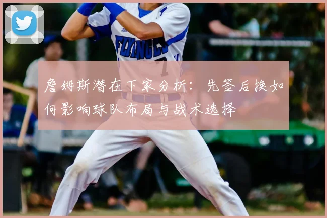 詹姆斯潜在下家分析：先签后换如何影响球队布局与战术选择