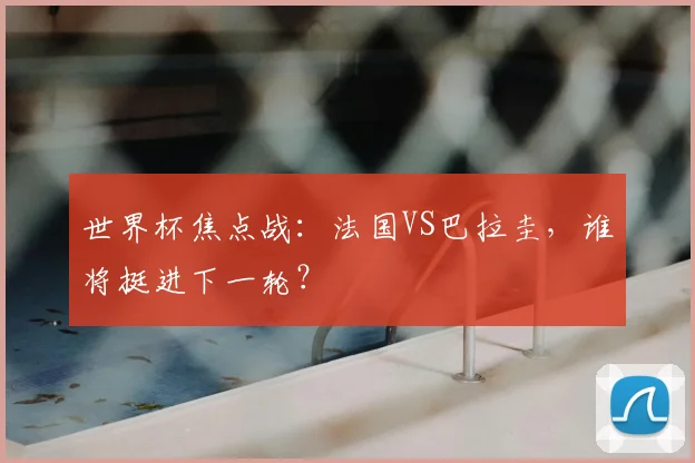 世界杯焦点战:法国VS巴拉圭,谁将挺进下一轮?