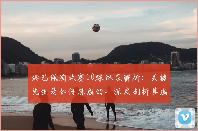 姆巴佩淘汰赛10球纪录解析:关键先生是如何炼成的,深度剖析其成长与技术特点